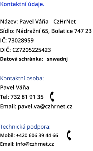 Kontaktní údaje.  Název: Pavel Váňa - CzHrNet Sídlo: Nádražní 65, Bolatice 747 23 IČ: 73028959 DIČ: CZ7205225423 Datová schránka: 	snwadnj  Kontaktní osoba: Pavel Váňa Tel: 732 81 91 35 Email: pavel.va@czhrnet.cz   Technická podpora: Mobil: +420 606 39 44 66 Email: info@czhrnet.cz